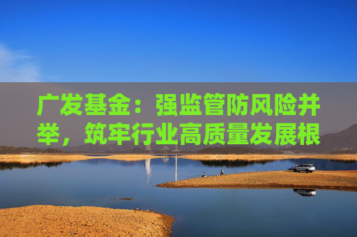 广发基金：强监管防风险并举，筑牢行业高质量发展根基