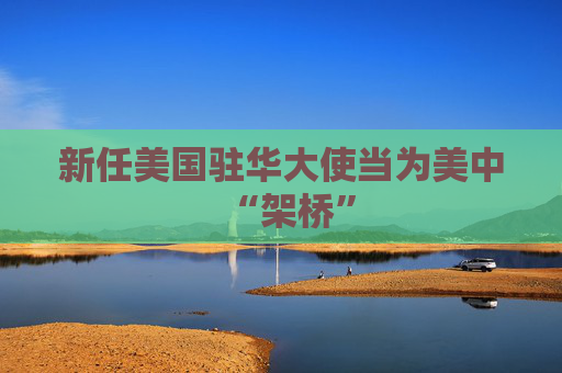 新任美国驻华大使当为美中“架桥”