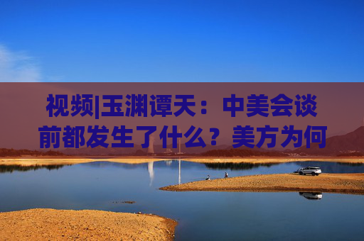 视频|玉渊谭天：中美会谈前都发生了什么？美方为何坐不住了