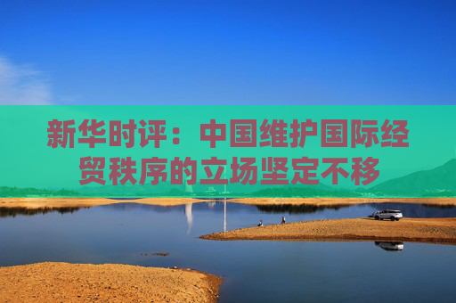新华时评：中国维护国际经贸秩序的立场坚定不移