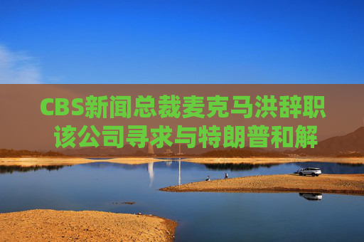 4480午夜理论免费无码 CBS新闻总裁麦克马洪辞职 该公司寻求与特朗普和解  第1张