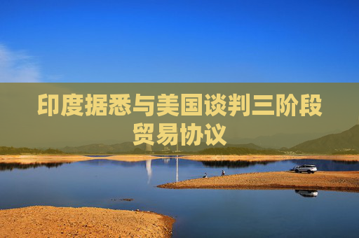 印度据悉与美国谈判三阶段贸易协议