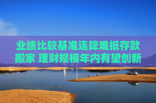 业绩比较基准连降难抵存款搬家 理财规模年内有望创新高