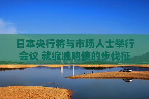 日本央行将与市场人士举行会议 就缩减购债的步伐征询意见