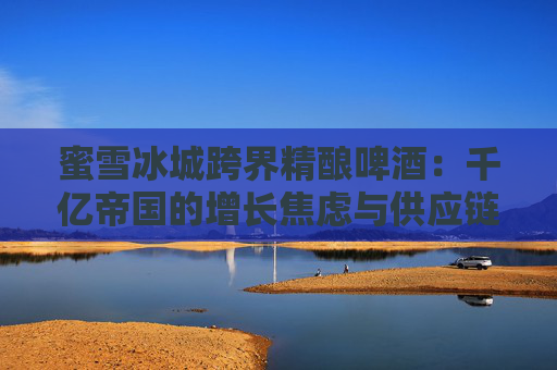 4500网约外围模特女神 蜜雪冰城跨界精酿啤酒：千亿帝国的增长焦虑与供应链野望  第1张