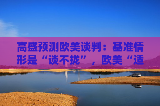 高盛预测欧美谈判：基准情形是“谈不拢”，欧美“适度加税”