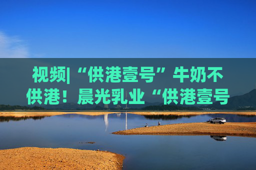 视频|“供港壹号”牛奶不供港！晨光乳业“供港壹号”被疑误导消费者，企业回应