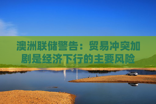 澳洲联储警告：贸易冲突加剧是经济下行的主要风险