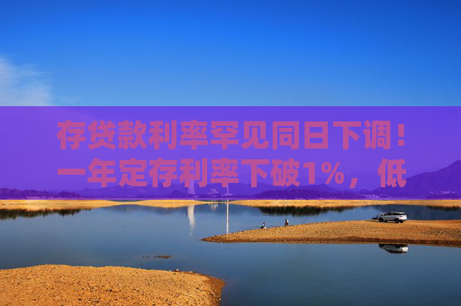 存贷款利率罕见同日下调！一年定存利率下破1%，低于货基