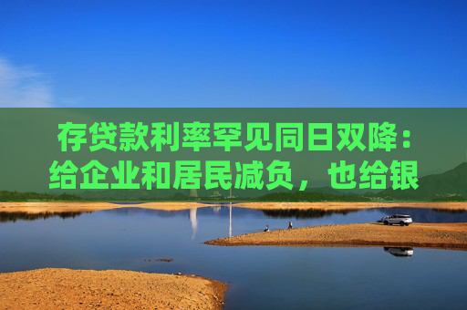 存贷款利率罕见同日双降：给企业和居民减负，也给银行负债端“松绑”