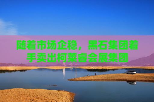 随着市场企稳，黑石集团着手卖出柯莱睿会展集团