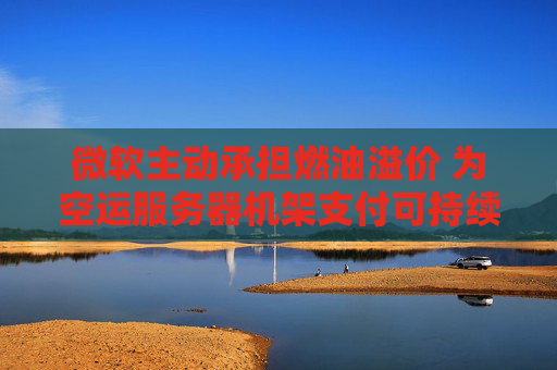 微软主动承担燃油溢价 为空运服务器机架支付可持续航空燃料费用