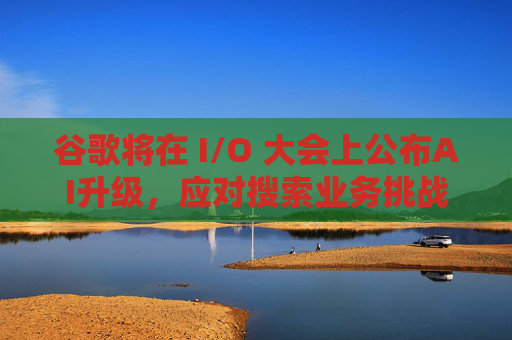 谷歌将在 I/O 大会上公布AI升级，应对搜索业务挑战