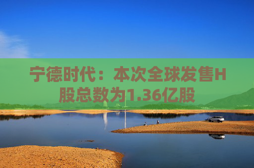 宁德时代：本次全球发售H股总数为1.36亿股