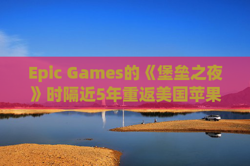 Epic Games的《堡垒之夜》时隔近5年重返美国苹果应用商店