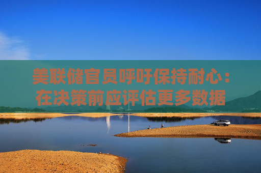 美联储官员呼吁保持耐心：在决策前应评估更多数据