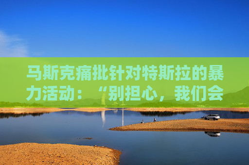 马斯克痛批针对特斯拉的暴力活动：“别担心，我们会抓到你”