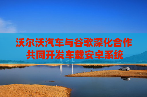 沃尔沃汽车与谷歌深化合作 共同开发车载安卓系统