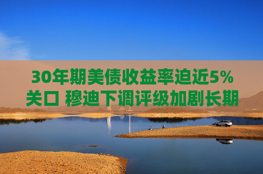 30年期美债收益率迫近5%关口 穆迪下调评级加剧长期债务压力
