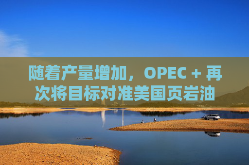 随着产量增加，OPEC + 再次将目标对准美国页岩油