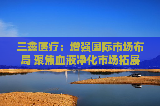4480yy在线A片无码 三鑫医疗：增强国际市场布局 聚焦血液净化市场拓展  第1张