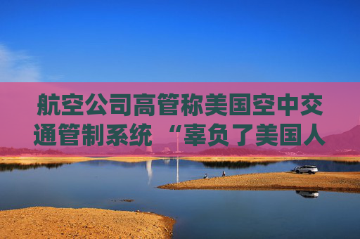 航空公司高管称美国空中交通管制系统 “辜负了美国人” 呼吁采取行动