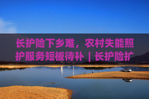 长护险下乡难，农村失能照护服务短板待补︱长护险扩围探路