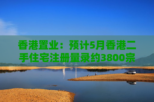 香港置业：预计5月香港二手住宅注册量录约3800宗 创半年次高