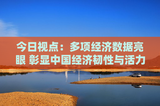 今日视点：多项经济数据亮眼 彰显中国经济韧性与活力