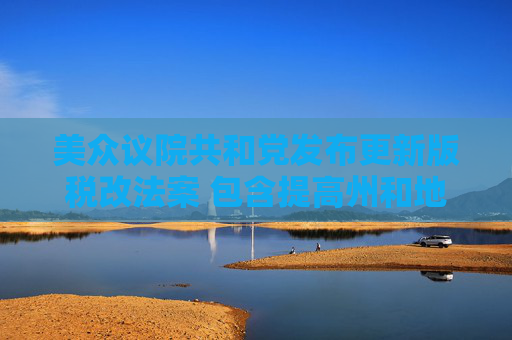 美众议院共和党发布更新版税改法案 包含提高州和地方税收抵扣上限