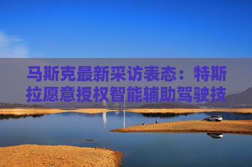 马斯克最新采访表态：特斯拉愿意授权智能辅助驾驶技术给其他车企