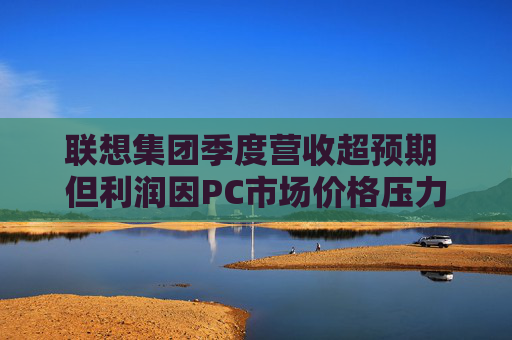 联想集团季度营收超预期 但利润因PC市场价格压力而下滑