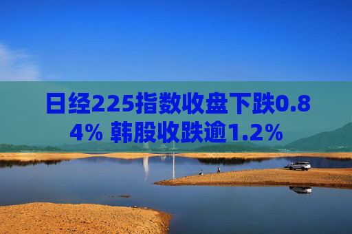 日经225指数收盘下跌0.84% 韩股收跌逾1.2%