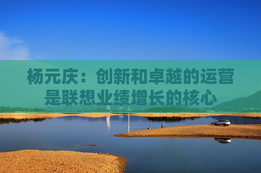 杨元庆：创新和卓越的运营是联想业绩增长的核心