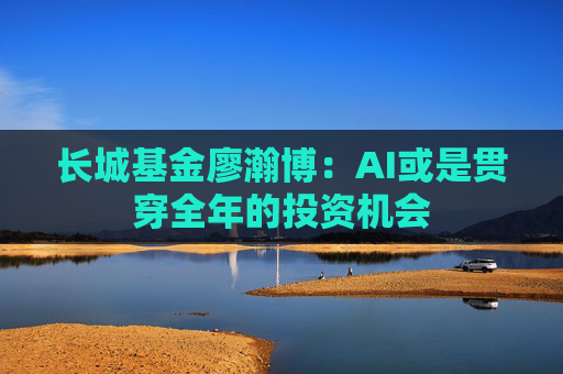 长城基金廖瀚博：AI或是贯穿全年的投资机会