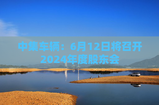 中集车辆：6月12日将召开2024年度股东会