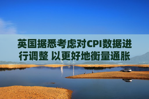英国据悉考虑对CPI数据进行调整 以更好地衡量通胀走势