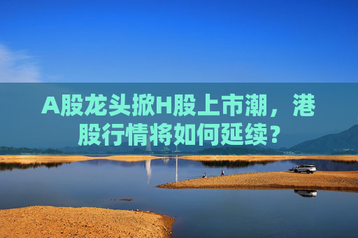 A股龙头掀H股上市潮，港股行情将如何延续？