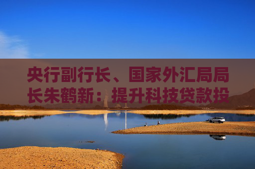央行副行长、国家外汇局局长朱鹤新：提升科技贷款投放强度和服务能力
