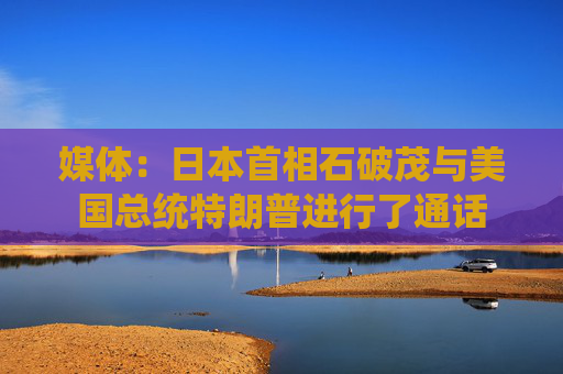 媒体：日本首相石破茂与美国总统特朗普进行了通话