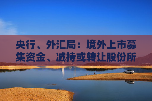 央行、外汇局：境外上市募集资金、减持或转让股份所得资金原则上应汇回境内