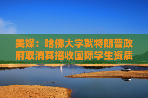 美媒：哈佛大学就特朗普政府取消其招收国际学生资质提起诉讼