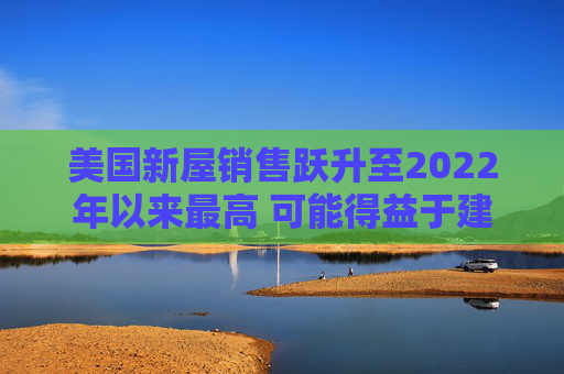 美国新屋销售跃升至2022年以来最高 可能得益于建筑商购房激励