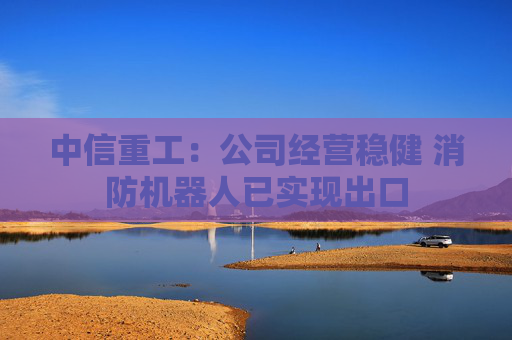 中信重工：公司经营稳健 消防机器人已实现出口