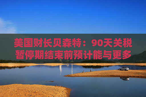 美国财长贝森特：90天关税暂停期结束前预计能与更多国家达成协议  第1张