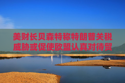 美财长贝森特称特朗普关税威胁或促使欧盟认真对待贸易谈判
