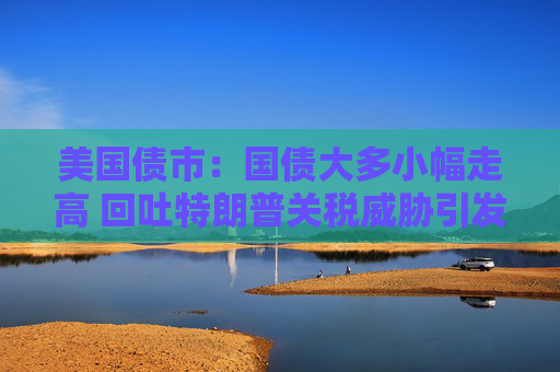 美国债市：国债大多小幅走高 回吐特朗普关税威胁引发的大部分涨幅
