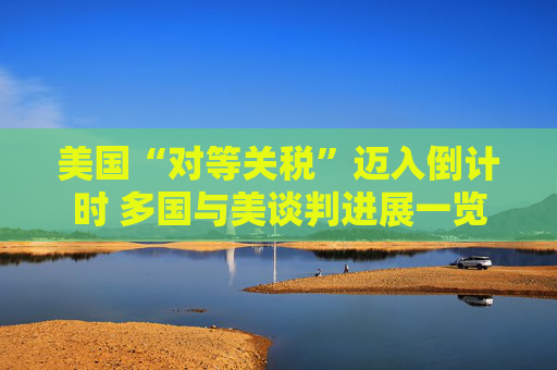 美国“对等关税”迈入倒计时 多国与美谈判进展一览