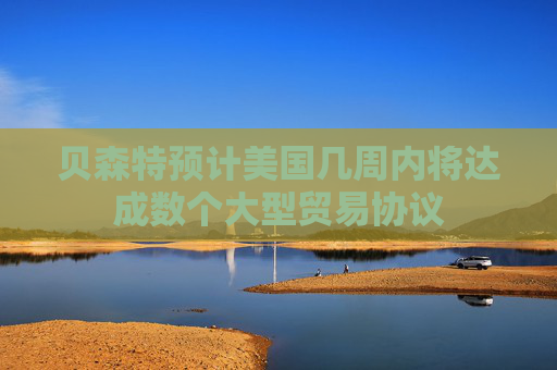 贝森特预计美国几周内将达成数个大型贸易协议
