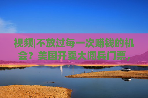 视频|不放过每一次赚钱的机会？美国开卖大阅兵门票，7000参演士兵一天只供一顿热餐